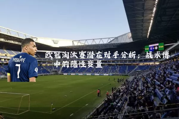 欧冠淘汰赛潜在对手分析:战术博弈中的隐性变量